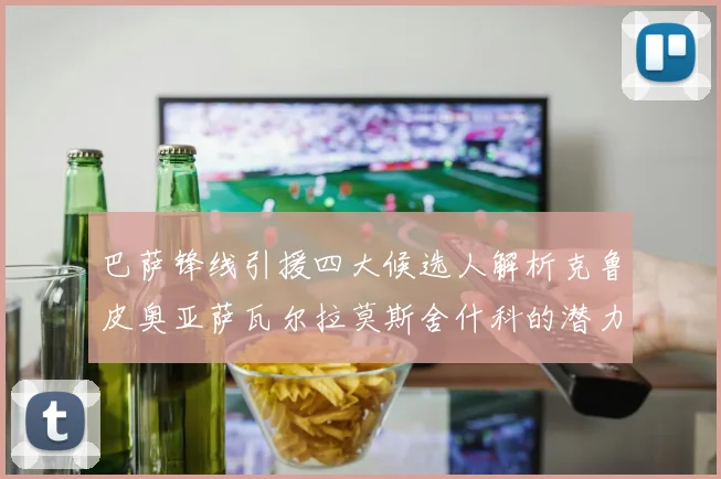 巴萨锋线引援四大候选人解析克鲁皮奥亚萨瓦尔拉莫斯舍什科的潜力与前景