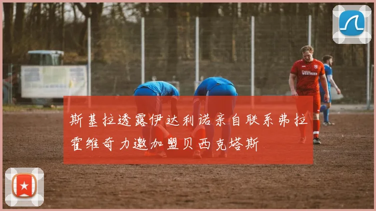 斯基拉透露伊达利诺亲自联系弗拉霍维奇力邀加盟贝西克塔斯