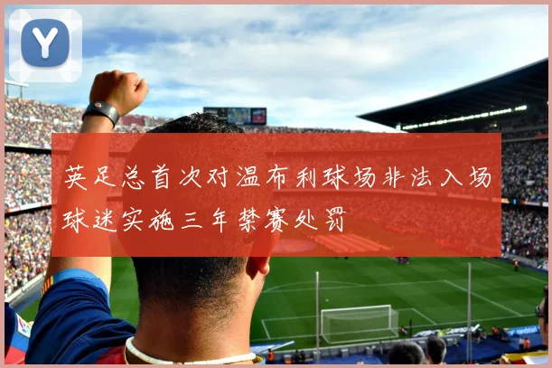 英足总首次对温布利球场非法入场球迷实施三年禁赛处罚