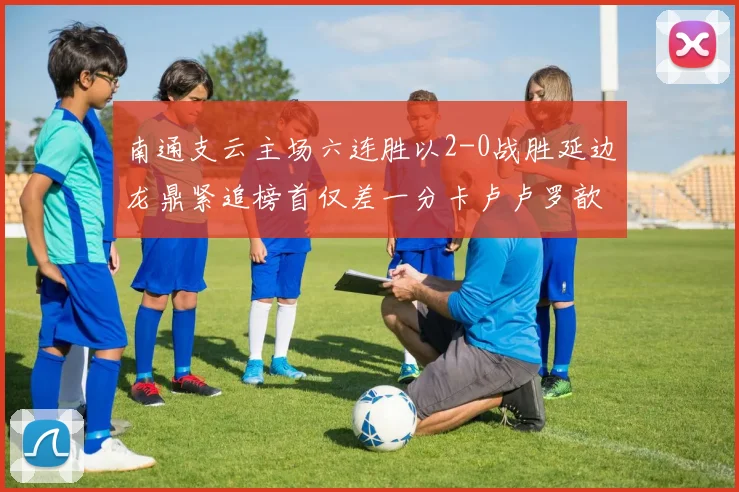 南通支云主场六连胜以2-0战胜延边龙鼎紧追榜首仅差一分卡卢卢罗歆破门助力