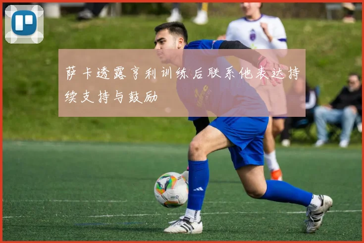 萨卡透露亨利训练后联系他表达持续支持与鼓励
