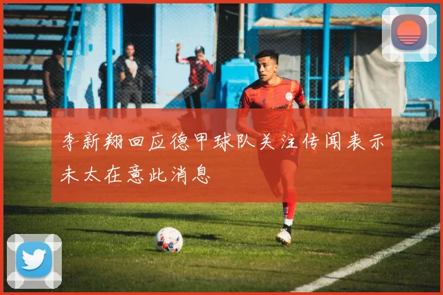 李新翔回应德甲球队关注传闻表示未太在意此消息