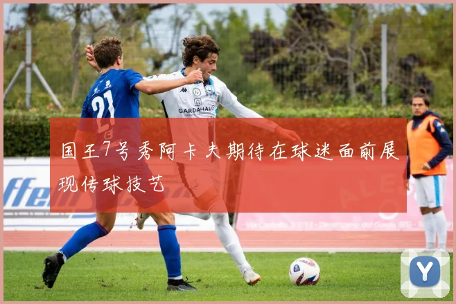 国王7号秀阿卡夫期待在球迷面前展现传球技艺