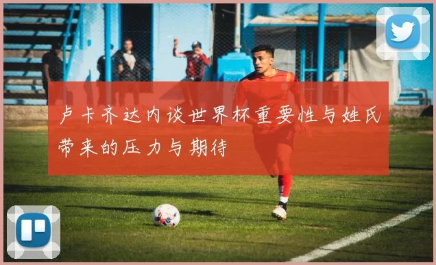 卢卡齐达内谈世界杯重要性与姓氏带来的压力与期待