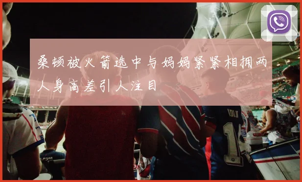 桑顿被火箭选中与妈妈紧紧相拥两人身高差引人注目
