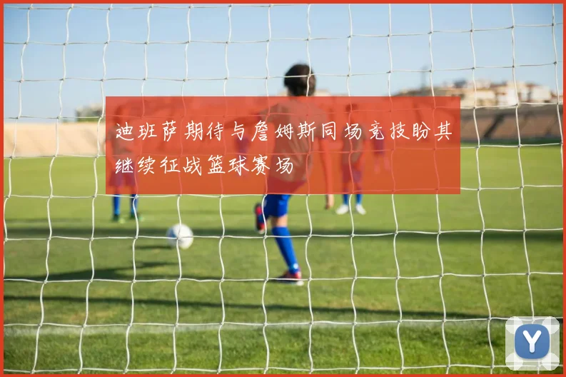 迪班萨期待与詹姆斯同场竞技盼其继续征战篮球赛场