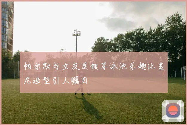 帕尔默与女友度假享泳池乐趣比基尼造型引人瞩目