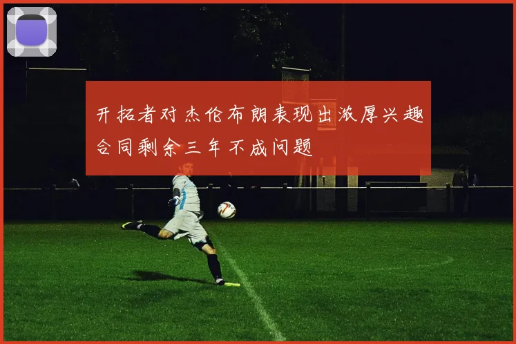 开拓者对杰伦布朗表现出浓厚兴趣合同剩余三年不成问题