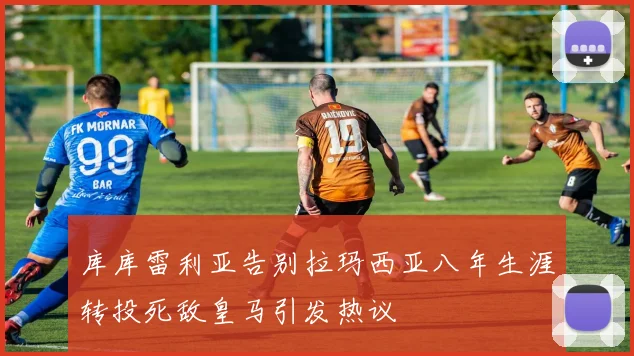 库库雷利亚告别拉玛西亚八年生涯转投死敌皇马引发热议