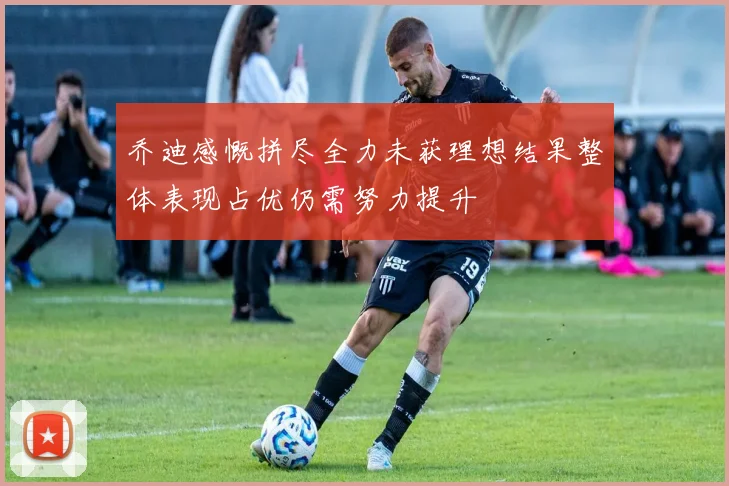 乔迪感慨拼尽全力未获理想结果整体表现占优仍需努力提升