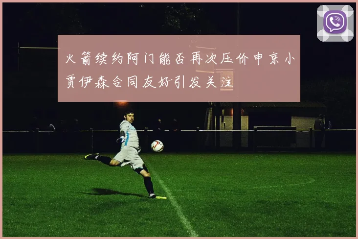 火箭续约阿门能否再次压价申京小贾伊森合同友好引发关注