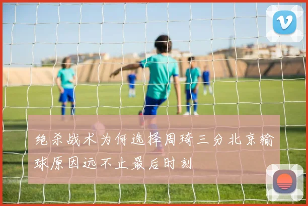绝杀战术为何选择周琦三分北京输球原因远不止最后时刻