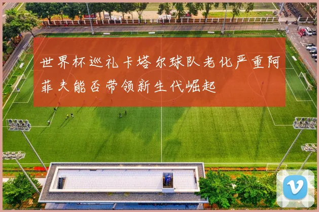 世界杯巡礼卡塔尔球队老化严重阿菲夫能否带领新生代崛起