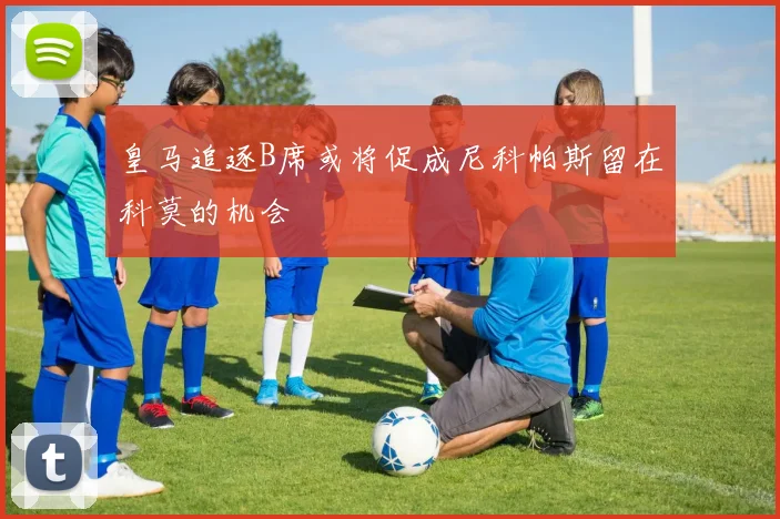 皇马追逐B席或将促成尼科帕斯留在科莫的机会