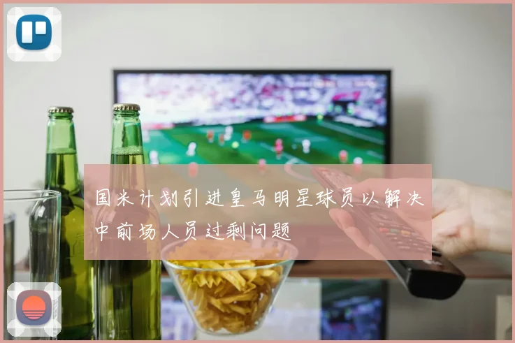 国米计划引进皇马明星球员以解决中前场人员过剩问题
