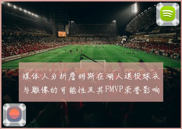 媒体人分析詹姆斯在湖人退役球衣与雕像的可能性及其FMVP荣誉影响