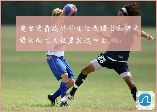 奥尔莫首战替补出场表现出色势头强劲向主力位置发起冲击
