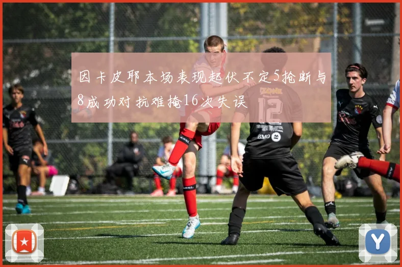 因卡皮耶本场表现起伏不定5抢断与8成功对抗难掩16次失误