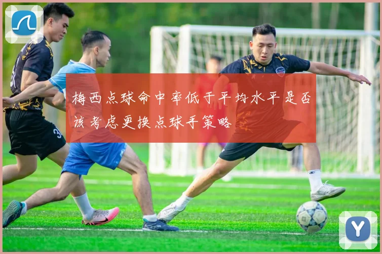 梅西点球命中率低于平均水平是否该考虑更换点球手策略